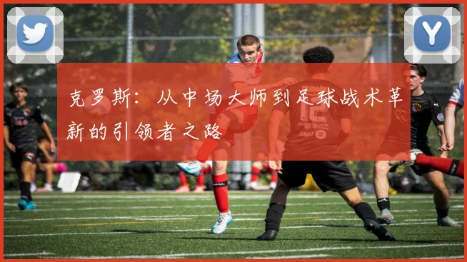 克罗斯：从中场大师到足球战术革新的引领者之路
