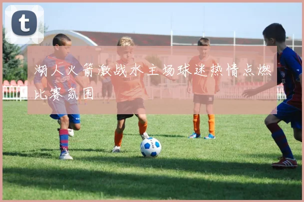 湖人火箭激战水主场球迷热情点燃比赛氛围