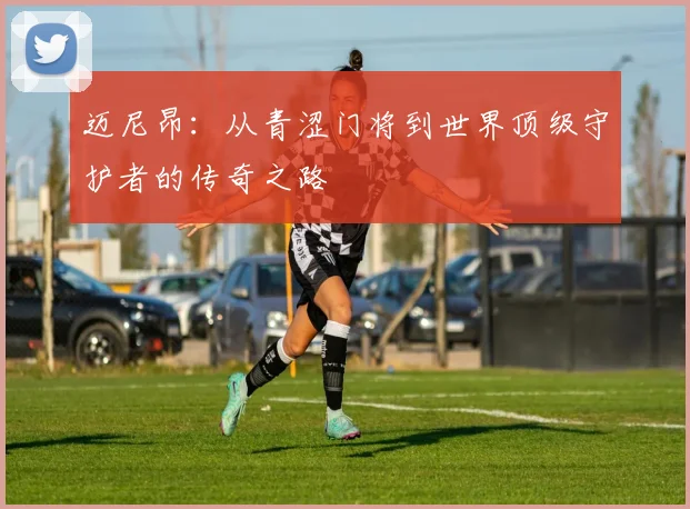 迈尼昂：从青涩门将到世界顶级守护者的传奇之路