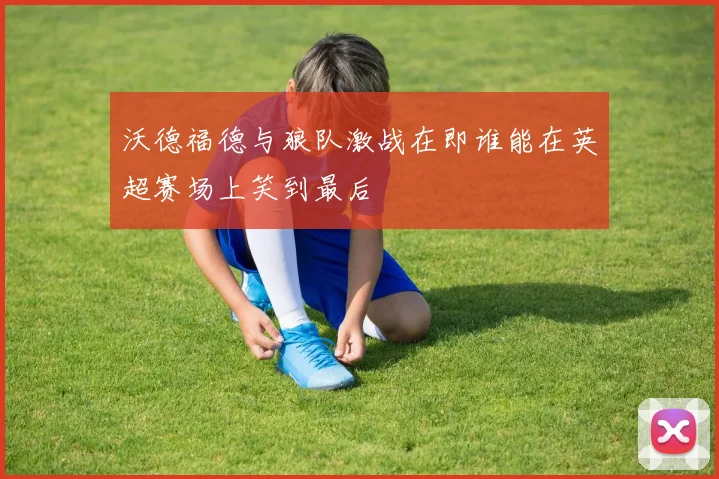 沃德福德与狼队激战在即谁能在英超赛场上笑到最后