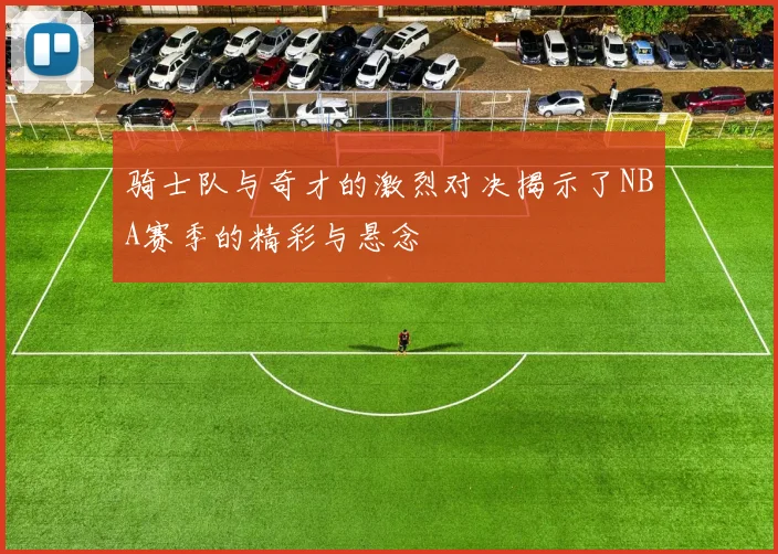 骑士队与奇才的激烈对决揭示了NBA赛季的精彩与悬念