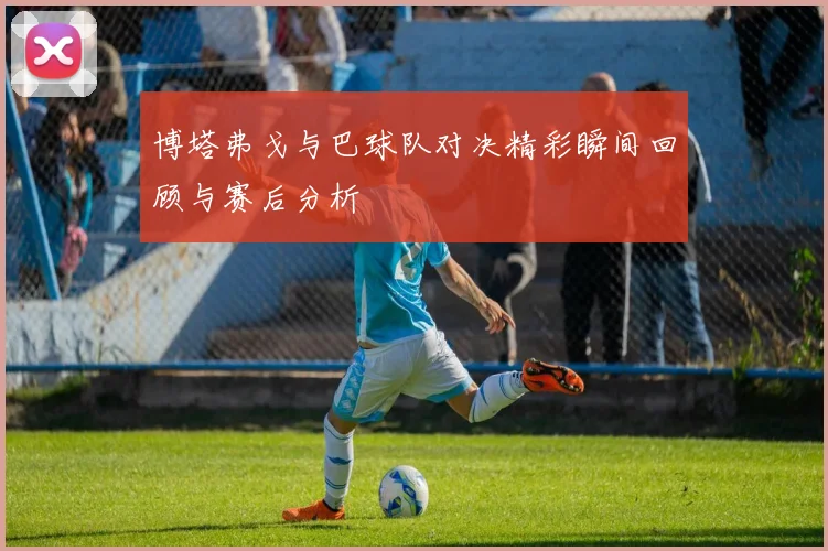 博塔弗戈与巴球队对决精彩瞬间回顾与赛后分析