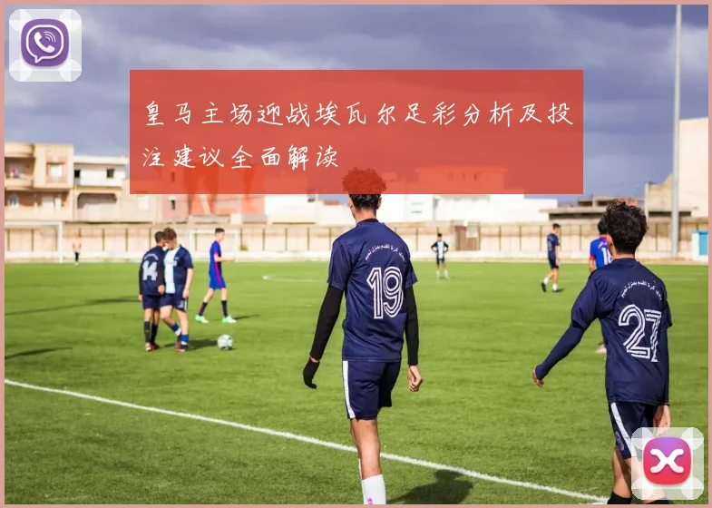 皇马主场迎战埃瓦尔足彩分析及投注建议全面解读
