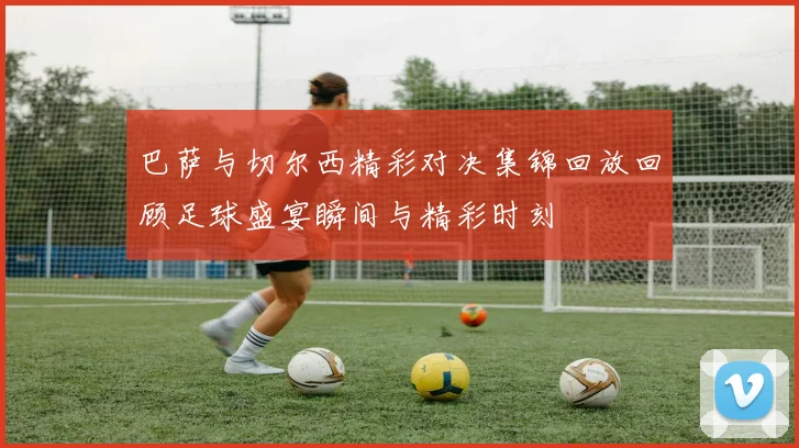 巴萨与切尔西精彩对决集锦回放回顾足球盛宴瞬间与精彩时刻